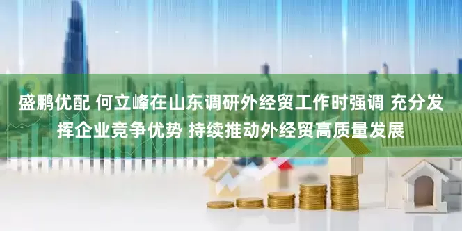 盛鹏优配 何立峰在山东调研外经贸工作时强调 充分发挥企业竞争优势 持续推动外经贸高质量发展