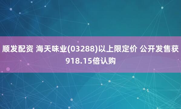 顺发配资 海天味业(03288)以上限定价 公开发售获918.15倍认购