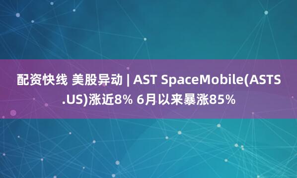 配资快线 美股异动 | AST SpaceMobile(ASTS.US)涨近8% 6月以来暴涨85%