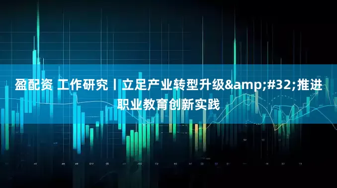 盈配资 工作研究丨立足产业转型升级 推进职业教育创新实践