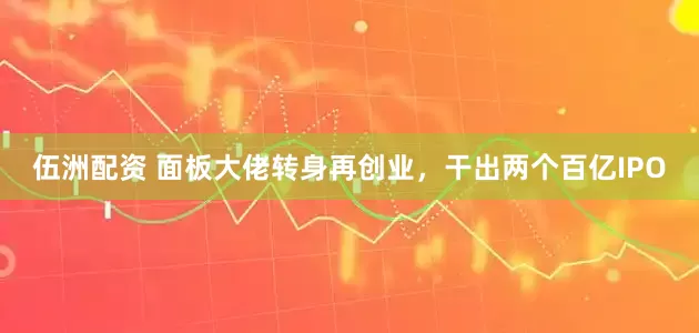 伍洲配资 面板大佬转身再创业，干出两个百亿IPO