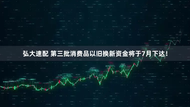 弘大速配 第三批消费品以旧换新资金将于7月下达！