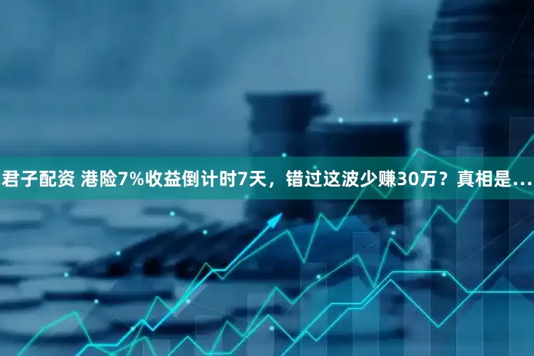 君子配资 港险7%收益倒计时7天，错过这波少赚30万？真相是…