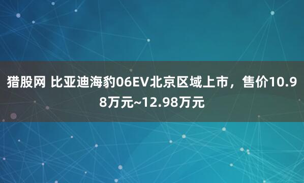 猎股网 比亚迪海豹06EV北京区域上市，售价10.98万元~12.98万元