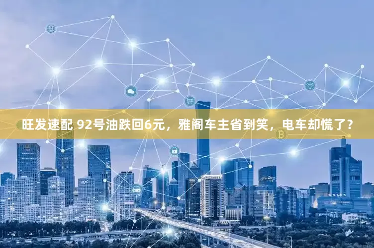 旺发速配 92号油跌回6元，雅阁车主省到笑，电车却慌了？