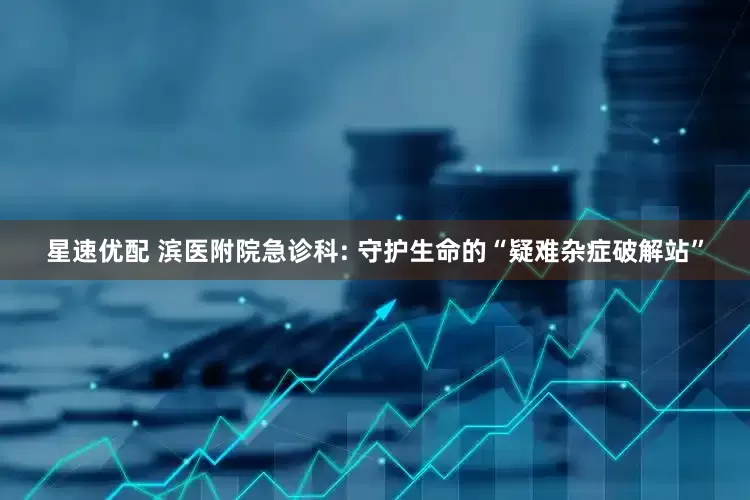 星速优配 滨医附院急诊科: 守护生命的“疑难杂症破解站”