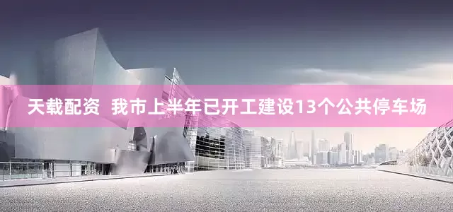 天载配资  我市上半年已开工建设13个公共停车场