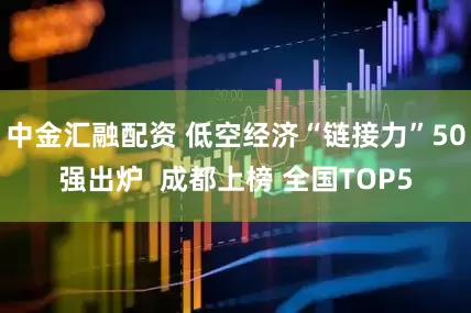 中金汇融配资 低空经济“链接力”50强出炉  成都上榜 全国TOP5