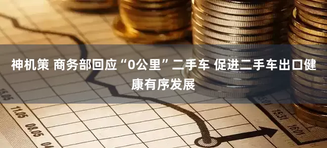 神机策 商务部回应“0公里”二手车 促进二手车出口健康有序发展