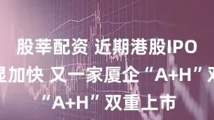 股莘配资 近期港股IPO节奏明显加快 又一家厦企“A+H”双重上市
