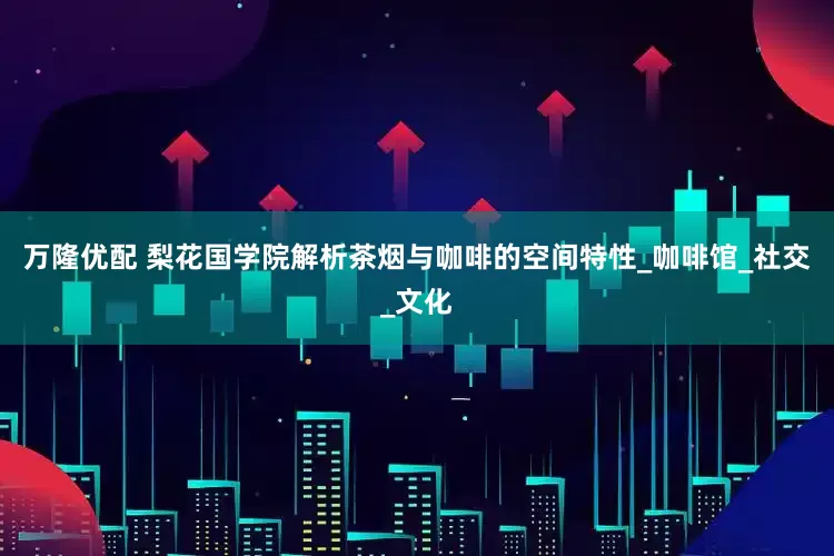 万隆优配 梨花国学院解析茶烟与咖啡的空间特性_咖啡馆_社交_文化