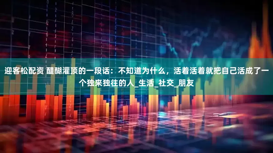 迎客松配资 醍醐灌顶的一段话：不知道为什么，活着活着就把自己活成了一个独来独往的人_生活_社交_朋友