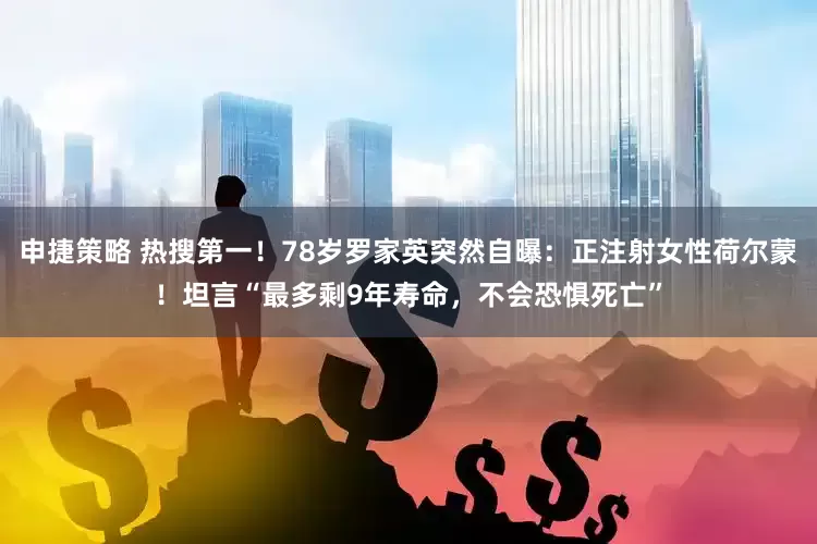 申捷策略 热搜第一！78岁罗家英突然自曝：正注射女性荷尔蒙！坦言“最多剩9年寿命，不会恐惧死亡”