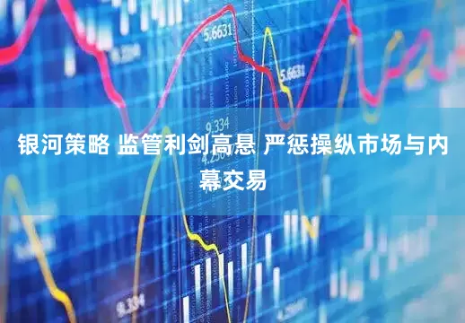 银河策略 监管利剑高悬 严惩操纵市场与内幕交易
