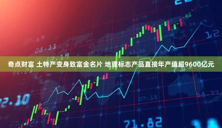 奇点财富 土特产变身致富金名片 地理标志产品直接年产值超9600亿元