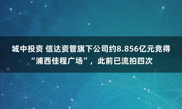 城中投资 信达资管旗下公司约8.856亿元竞得“浦西佳程广场”，此前已流拍四次