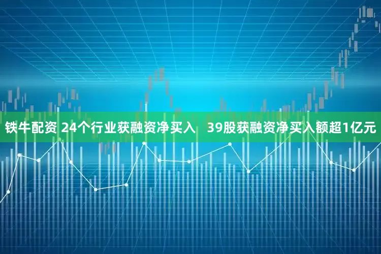 铁牛配资 24个行业获融资净买入   39股获融资净买入额超1亿元
