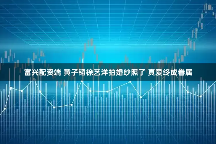 富兴配资端 黄子韬徐艺洋拍婚纱照了 真爱终成眷属