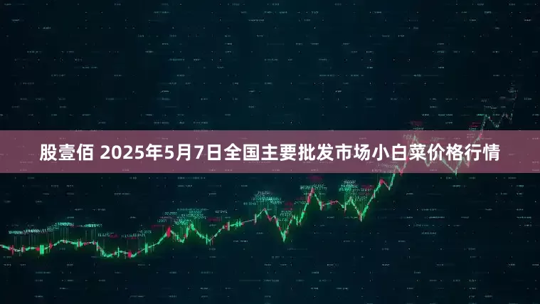 股壹佰 2025年5月7日全国主要批发市场小白菜价格行情