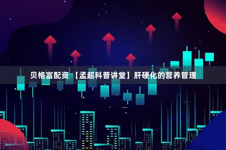 贝格富配资 【孟超科普讲堂】肝硬化的营养管理