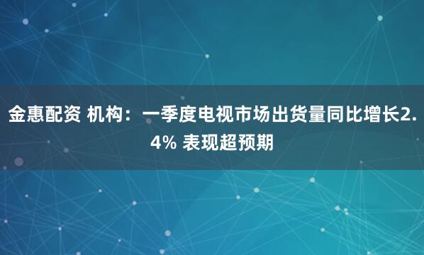 金惠配资 机构：一季度电视市场出货量同比增长2.4% 表现超预期