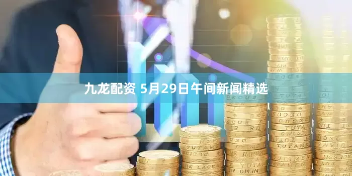 九龙配资 5月29日午间新闻精选