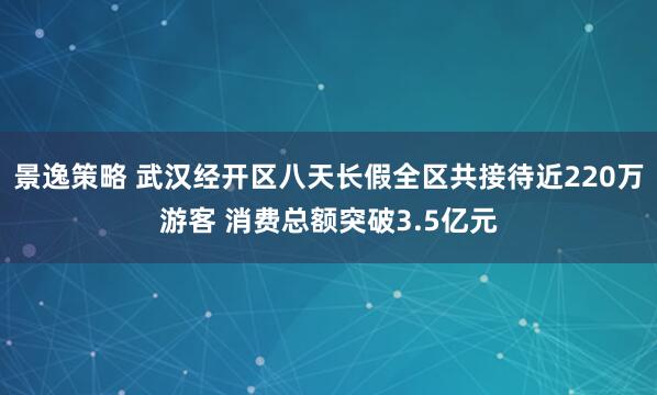 景逸策略 武汉经开区八天长假全区共接待近220万游客 消费总额突破3.5亿元