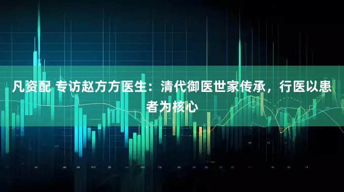 凡资配 专访赵方方医生：清代御医世家传承，行医以患者为核心