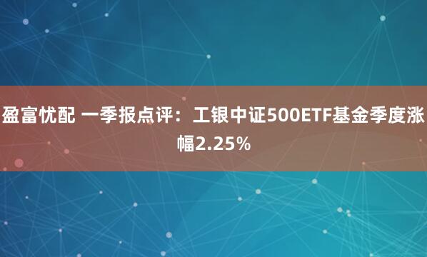 盈富忧配 一季报点评：工银中证500ETF基金季度涨幅2.25%