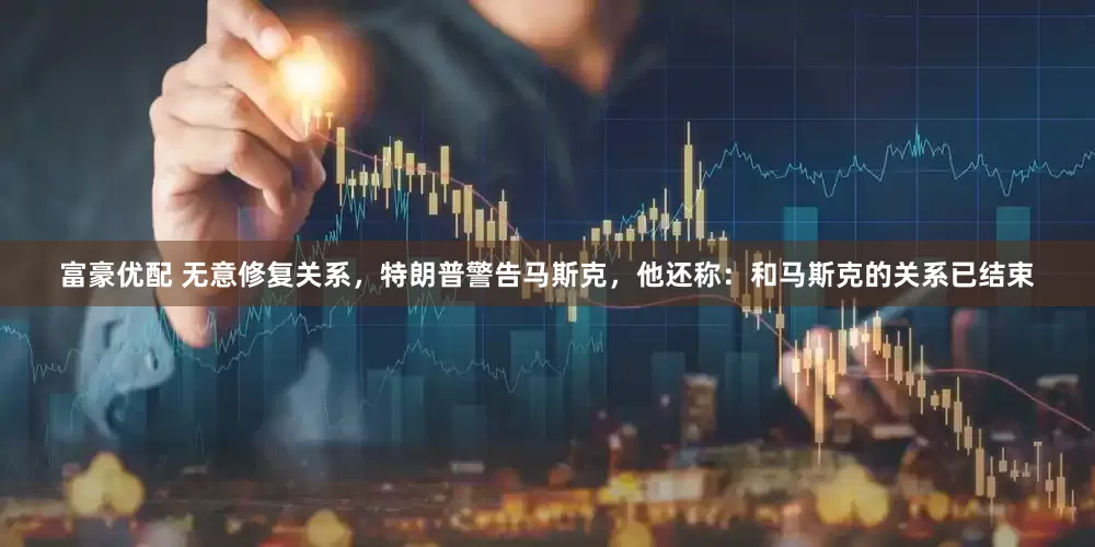 富豪优配 无意修复关系，特朗普警告马斯克，他还称：和马斯克的关系已结束