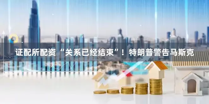 证配所配资 “关系已经结束”！特朗普警告马斯克
