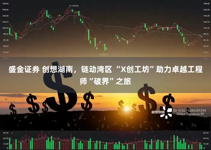 盛金证券 创想湖南，链动湾区 “X创工坊”助力卓越工程师“破界”之旅