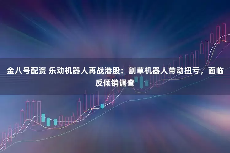 金八号配资 乐动机器人再战港股：割草机器人带动扭亏，面临反倾销调查