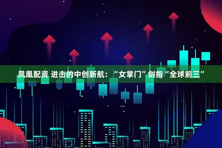 凤凰配资 进击的中创新航：“女掌门”剑指“全球前三”