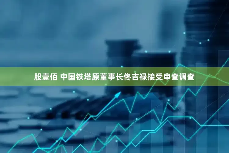 股壹佰 中国铁塔原董事长佟吉禄接受审查调查