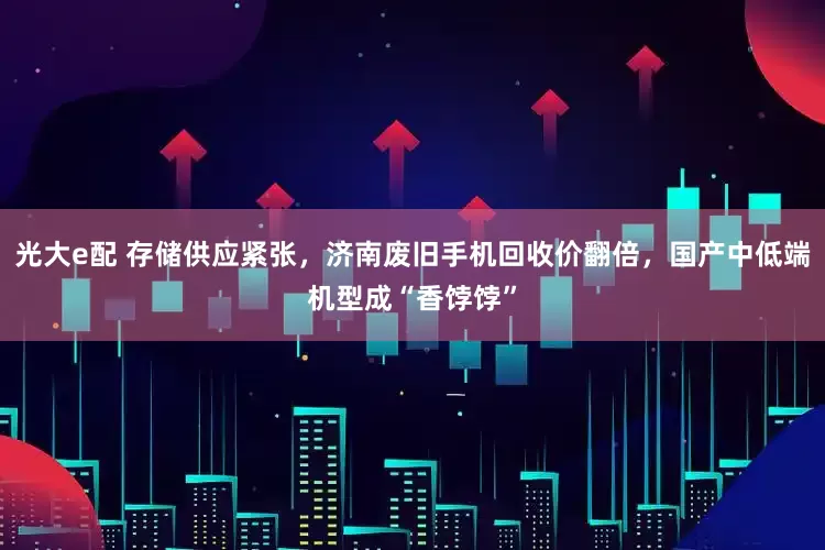 光大e配 存储供应紧张，济南废旧手机回收价翻倍，国产中低端机型成“香饽饽”
