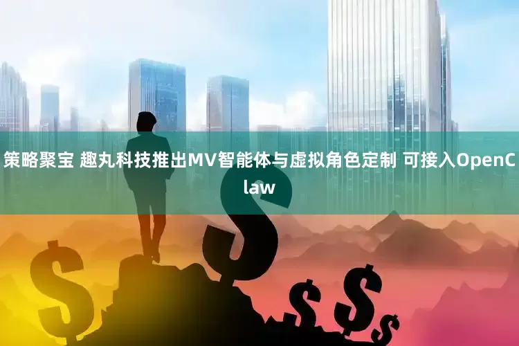 策略聚宝 趣丸科技推出MV智能体与虚拟角色定制 可接入OpenClaw