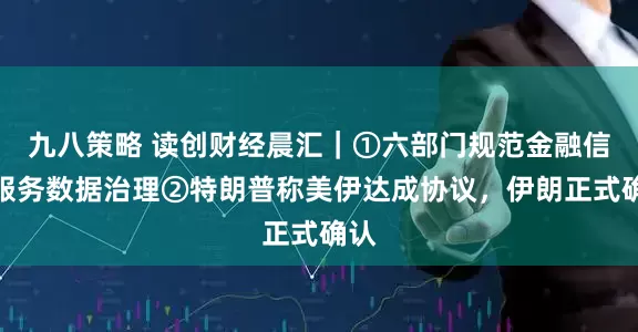 九八策略 读创财经晨汇｜①六部门规范金融信息服务数据治理②特朗普称美伊达成协议，伊朗正式确认