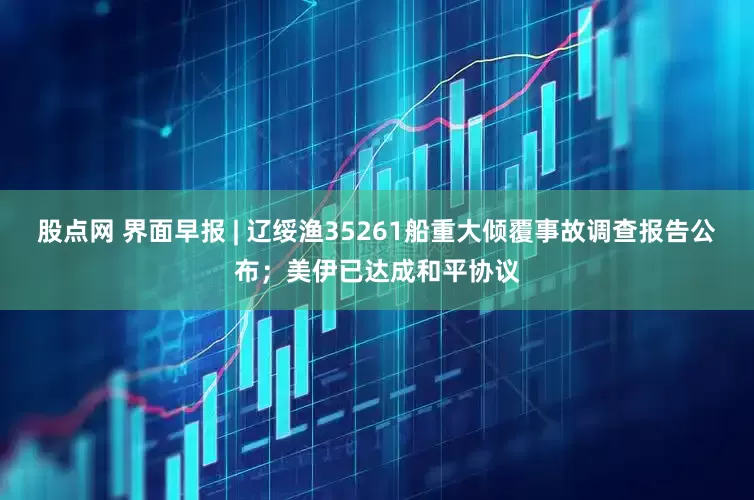股点网 界面早报 | 辽绥渔35261船重大倾覆事故调查报告公布；美伊已达成和平协议