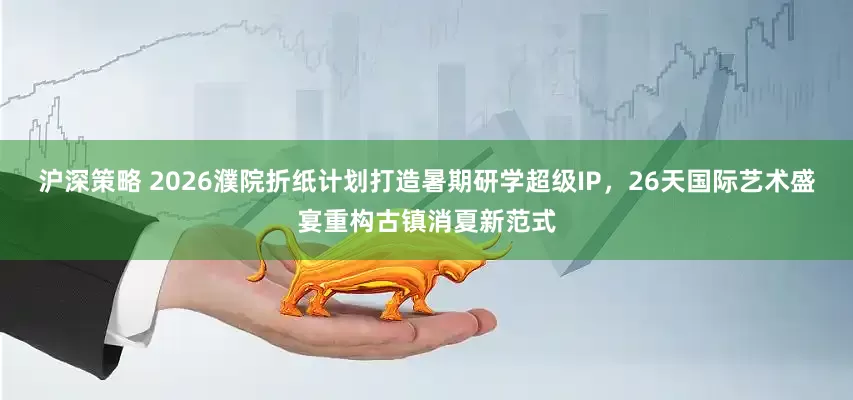 沪深策略 2026濮院折纸计划打造暑期研学超级IP，26天国际艺术盛宴重构古镇消夏新范式