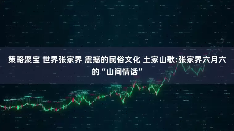 策略聚宝 世界张家界 震撼的民俗文化 土家山歌:张家界六月六的“山间情话”