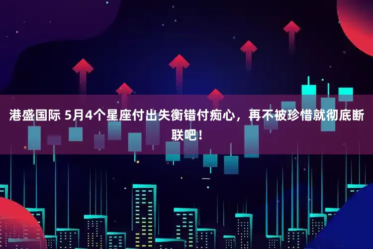 港盛国际 5月4个星座付出失衡错付痴心，再不被珍惜就彻底断联吧！