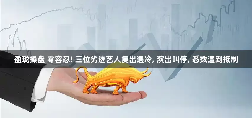 盈珑操盘 零容忍! 三位劣迹艺人复出遇冷, 演出叫停, 悉数遭到抵制
